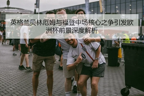 英格兰贝林厄姆与福登中场核心之争引发欧洲杯前景深度解析