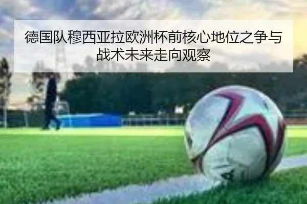 德国队穆西亚拉欧洲杯前核心地位之争与战术未来走向观察
