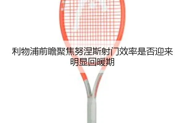 利物浦前瞻聚焦努涅斯射门效率是否迎来明显回暖期